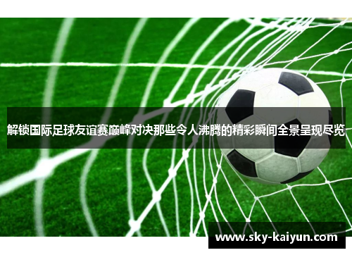 解锁国际足球友谊赛巅峰对决那些令人沸腾的精彩瞬间全景呈现尽览 解锁国际足球友谊赛巅峰对决那些令人沸腾的精彩瞬间全景呈现尽览