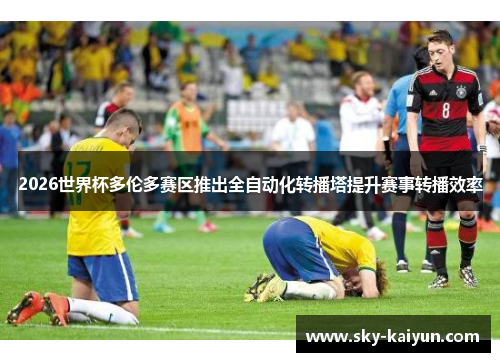 2026世界杯多伦多赛区推出全自动化转播塔提升赛事转播效率 2026世界杯多伦多赛区推出全自动化转播塔提升赛事转播效率
