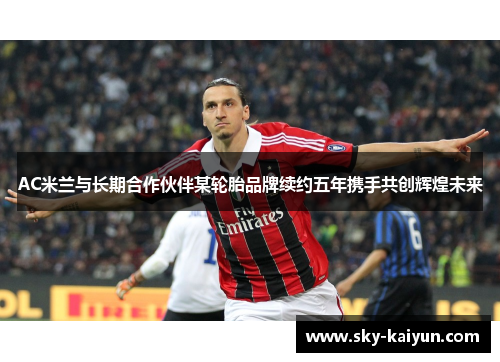 AC米兰与长期合作伙伴某轮胎品牌续约五年携手共创辉煌未来