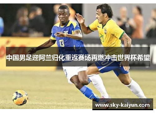 中国男足迎阿兰归化重返赛场再燃冲击世界杯希望 中国男足迎阿兰归化重返赛场再燃冲击世界杯希望