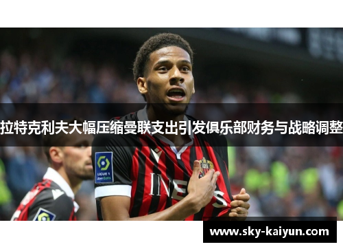 拉特克利夫大幅压缩曼联支出引发俱乐部财务与战略调整 拉特克利夫大幅压缩曼联支出引发俱乐部财务与战略调整