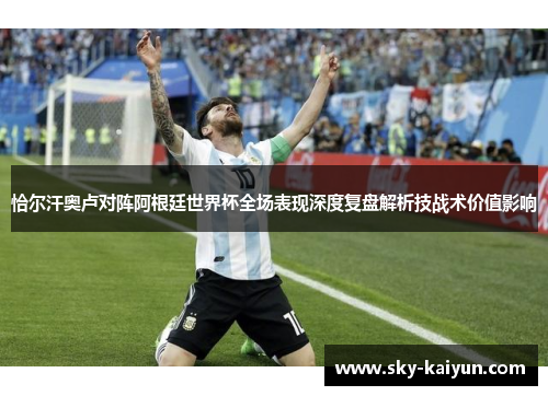 恰尔汗奥卢对阵阿根廷世界杯全场表现深度复盘解析技战术价值影响 恰尔汗奥卢对阵阿根廷世界杯全场表现深度复盘解析技战术价值影响